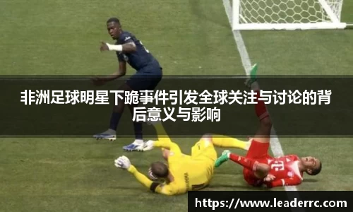 非洲足球明星下跪事件引发全球关注与讨论的背后意义与影响