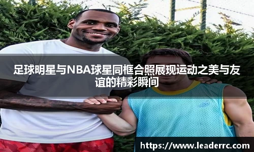 足球明星与NBA球星同框合照展现运动之美与友谊的精彩瞬间